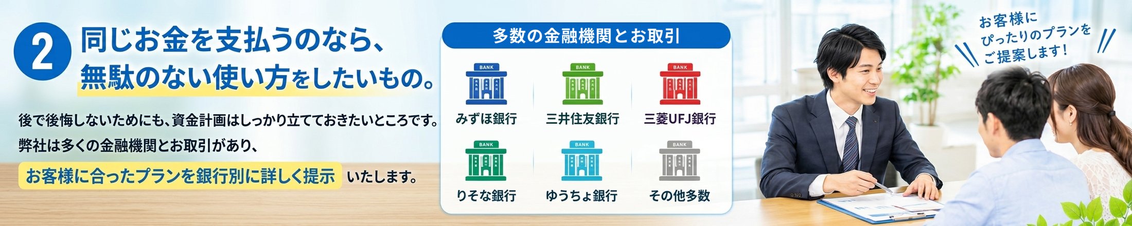 同じお金を支払うのなら、無駄のない使い方をしたいもの。後で後悔しないためにも、資金計画はしっかり立てておきたいところです。弊社は多くの金融機関とお取引があり、お客様に合ったプランを銀行別に詳しくご提示いたします。