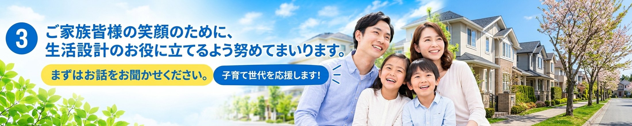 ご家族皆様の笑顔のために、生活設計のお役に立てるよう努めてまいります。まずはお話をお聞かせください。子育て世代を応援します!